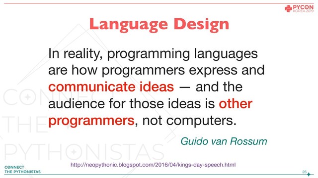 !26
In reality, programming languages
are how programmers express and
communicate ideas — and the
audience for those ideas is other
programmers, not computers.
http://neopythonic.blogspot.com/2016/04/kings-day-speech.html
Guido van Rossum
Language Design

