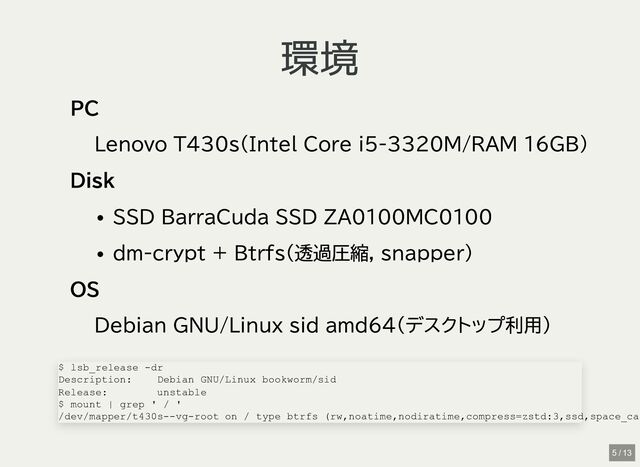 環境
環境
PC
Lenovo T430s(Intel Core i5-3320M/RAM 16GB)
Disk
SSD BarraCuda SSD ZA0100MC0100
dm-crypt + Btrfs(透過圧縮, snapper)
OS
Debian GNU/Linux sid amd64(デスクトップ利用)
$ lsb_release -dr

Description: Debian GNU/Linux bookworm/sid

Release: unstable

$ mount | grep ' / '

/dev/mapper/t430s--vg-root on / type btrfs (rw,noatime,nodiratime,compress=zstd:3,ssd,space_ca
5 / 13
