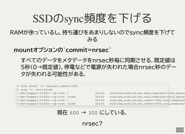SSDのsync頻度を下げる
SSDのsync頻度を下げる
RAMが余っているし，持ち運びをあまりしないのでsync頻度を下げて
みる
mountオプションの`commit=nrsec`
すべてのデータをメタデータをnrsec秒毎に同期させる．既定値は
5秒(0→既定値)，停電などで電源が失われた場合nrsec秒のデー
タが失われる可能性がある．
現在
600
→
300
にしている．
nrsec?
$ sudo mount -o remount,commit=600

$ sudo vi /etc/fstab

-/dev/mapper/t430s--vg-root / btrfs noatime,nodiratime,ssd,compress=zstd,space_
-/dev/mapper/t430s--vg-root /home btrfs noatime,nodiratime,ssd,compress=zstd,space_
+/dev/mapper/t430s--vg-root / btrfs noatime,nodiratime,commit=600,ssd,compress=
+/dev/mapper/t430s--vg-root /home btrfs noatime,nodiratime,commit=600,ssd,compress=
7 / 13

