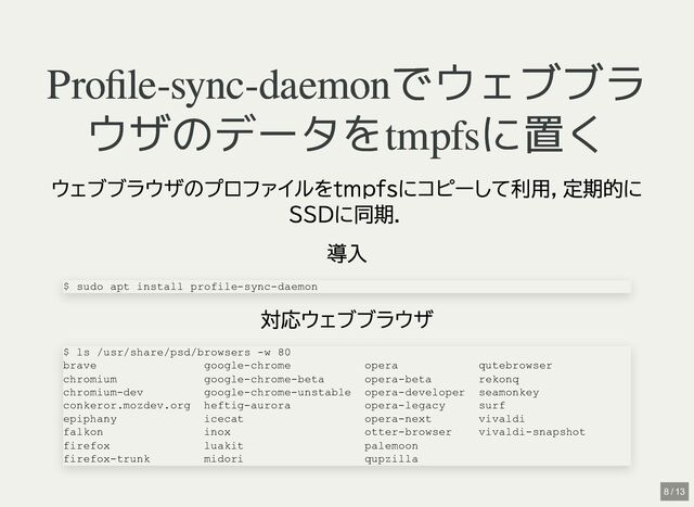 Profile-sync-daemonでウェブブラ
Profile-sync-daemonでウェブブラ
ウザのデータをtmpfsに置く
ウザのデータをtmpfsに置く
ウェブブラウザのプロファイルをtmpfsにコピーして利用，定期的に
SSDに同期．
導入
対応ウェブブラウザ
$ sudo apt install profile-sync-daemon
$ ls /usr/share/psd/browsers -w 80

brave google-chrome opera qutebrowser

chromium google-chrome-beta opera-beta rekonq

chromium-dev google-chrome-unstable opera-developer seamonkey

conkeror.mozdev.org heftig-aurora opera-legacy surf

epiphany icecat opera-next vivaldi

falkon inox otter-browser vivaldi-snapshot

firefox luakit palemoon

firefox-trunk midori qupzilla
8 / 13
