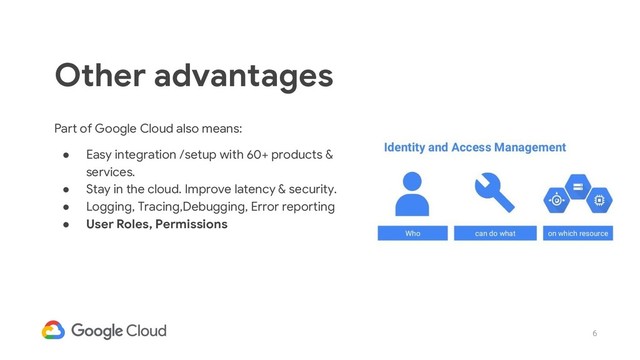 6
Part of Google Cloud also means:
● Easy integration /setup with 60+ products &
services.
● Stay in the cloud. Improve latency & security.
● Logging, Tracing,Debugging, Error reporting
● User Roles, Permissions
Other advantages
