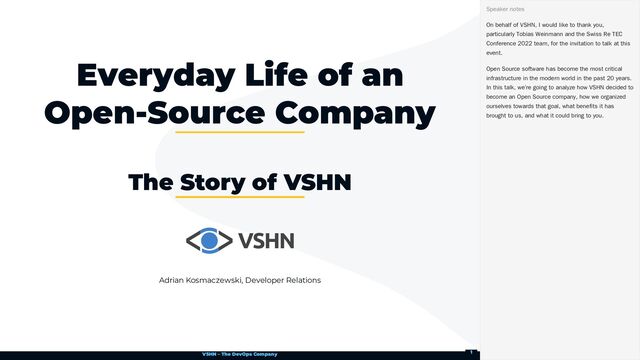 VSHN – The DevOps Company
Adrian Kosmaczewski, Developer Relations
Everyday Life of an
Open-Source Company
The Story of VSHN
On behalf of VSHN, I would like to thank you,
particularly Tobias Weinmann and the Swiss Re TEC
Conference 2022 team, for the invitation to talk at this
event.
Open Source software has become the most critical
infrastructure in the modern world in the past 20 years.
In this talk, we’re going to analyze how VSHN decided to
become an Open Source company, how we organized
ourselves towards that goal, what benefits it has
brought to us, and what it could bring to you.
Speaker notes
1
