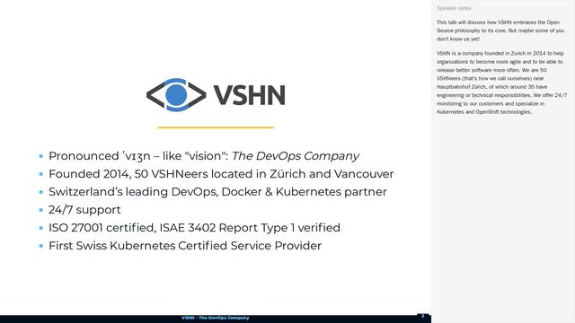 VSHN – The DevOps Company
Pronounced ˈvɪʒn – like "vision": The DevOps Company
Founded 2014, 50 VSHNeers located in Zürich and Vancouver
Switzerland’s leading DevOps, Docker & Kubernetes partner
24/7 support
ISO 27001 certified, ISAE 3402 Report Type 1 verified
First Swiss Kubernetes Certified Service Provider
This talk will discuss how VSHN embraces the Open
Source philosophy to its core. But maybe some of you
don’t know us yet!
VSHN is a company founded in Zurich in 2014 to help
organizations to become more agile and to be able to
release better software more often. We are 50
VSHNeers (that’s how we call ourselves) near
Hauptbahnhof Zürich, of which around 35 have
engineering or technical responsibilities. We offer 24/7
monitoring to our customers and specialize in
Kubernetes and OpenShift technologies.
Speaker notes
2
