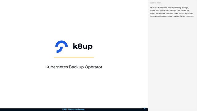 VSHN – The DevOps Company
Kubernetes Backup Operator
K8up is a Kubernetes operator fulfilling a single,
simple, and critical role: backups. We started the
project because we needed to back up storage in the
Kubernetes clusters that we manage for our customers.
Speaker notes
19
