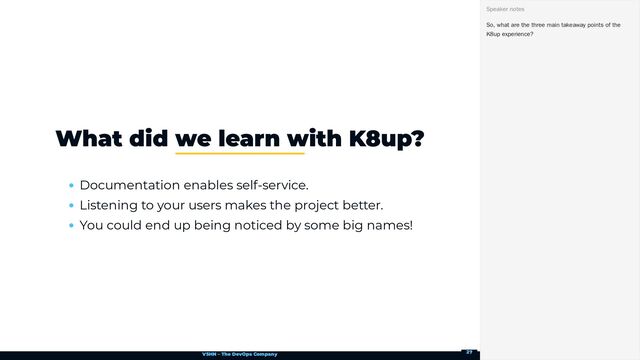 VSHN – The DevOps Company
Documentation enables self-service.
Listening to your users makes the project better.
You could end up being noticed by some big names!
What did we learn with K8up?
So, what are the three main takeaway points of the
K8up experience?
Speaker notes
27
