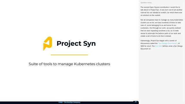 VSHN – The DevOps Company
Suite of tools to manage Kubernetes clusters
The second Open Source contribution I would like to
talk about is Project Syn. It was born out of yet another
internal itch we needed to scratch, for which there was
no solution on the market.
Not all companies have to manage as many Kubernetes
clusters as we do; we have hundreds of them to take
care of, some belonging to us and some to our
customers. And through our work, we quickly realized
that we were repeating ourselves a lot, so it made
sense to automate the tedious parts of our work and
create a set of tools to do them instead.
Interestingly, Project Syn began with a series of
discussions called the , or
SDD for short. The defines what a Syn Design
Document is!
Speaker notes
"Syn Design Documents"
first SDD
28
