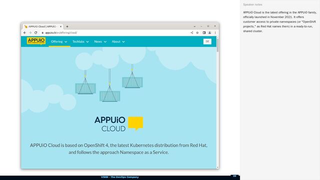 VSHN – The DevOps Company
APPUiO Cloud is the latest offering in the APPUiO family,
officially launched in November 2021. It offers
customer access to private namespaces (or "OpenShift
projects," as Red Hat names them) in a ready-to-run,
shared cluster.
Speaker notes
39
