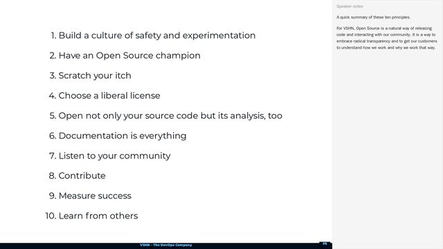 VSHN – The DevOps Company
1. Build a culture of safety and experimentation
2. Have an Open Source champion
3. Scratch your itch
4. Choose a liberal license
5. Open not only your source code but its analysis, too
6. Documentation is everything
7. Listen to your community
8. Contribute
9. Measure success
10. Learn from others
A quick summary of these ten principles.
For VSHN, Open Source is a natural way of releasing
code and interacting with our community. It is a way to
embrace radical transparency and to get our customers
to understand how we work and why we work that way.
Speaker notes
56
