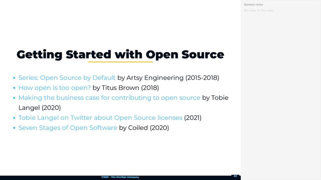 VSHN – The DevOps Company
by Artsy Engineering (2015-2018)
by Titus Brown (2018)
by Tobie
Langel (2020)
(2021)
by Coiled (2020)
Getting Started with Open Source
Series: Open Source by Default
How open is too open?
Making the business case for contributing to open source
Tobie Langel on Twitter about Open Source licenses
Seven Stages of Open Software
No notes on this slide.
Speaker notes
62
