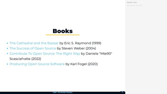 VSHN – The DevOps Company
by Eric S. Raymond (1999)
by Steven Weber (2004)
by Daniele "Mte90"
Scasciafratte (2022)
by Karl Fogel (2020)
Books
The Cathedral and the Bazaar
The Success of Open Source
Contribute To Open Source: The Right Way
Producing Open Source Software
No notes on this slide.
Speaker notes
63
