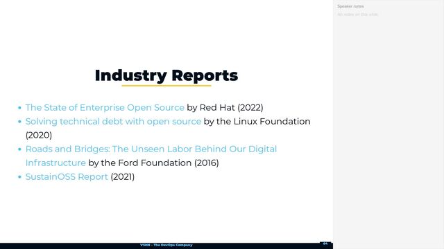 VSHN – The DevOps Company
by Red Hat (2022)
by the Linux Foundation
(2020)
by the Ford Foundation (2016)
(2021)
Industry Reports
The State of Enterprise Open Source
Solving technical debt with open source
Roads and Bridges: The Unseen Labor Behind Our Digital
Infrastructure
SustainOSS Report
No notes on this slide.
Speaker notes
64
