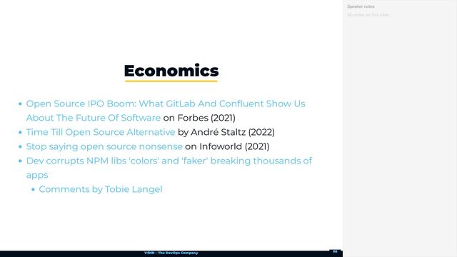 VSHN – The DevOps Company
on Forbes (2021)
by André Staltz (2022)
on Infoworld (2021)
Economics
Open Source IPO Boom: What GitLab And Confluent Show Us
About The Future Of Software
Time Till Open Source Alternative
Stop saying open source nonsense
Dev corrupts NPM libs 'colors' and 'faker' breaking thousands of
apps
Comments by Tobie Langel
No notes on this slide.
Speaker notes
66
