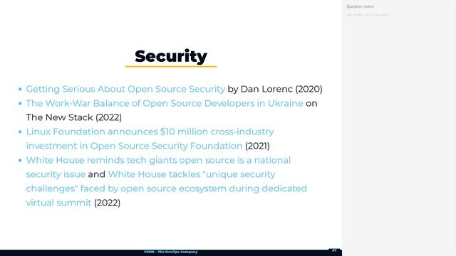 VSHN – The DevOps Company
by Dan Lorenc (2020)
on
The New Stack (2022)
(2021)
and
(2022)
Security
Getting Serious About Open Source Security
The Work-War Balance of Open Source Developers in Ukraine
Linux Foundation announces $10 million cross-industry
investment in Open Source Security Foundation
White House reminds tech giants open source is a national
security issue White House tackles "unique security
challenges" faced by open source ecosystem during dedicated
virtual summit
No notes on this slide.
Speaker notes
67
