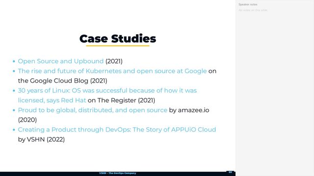 VSHN – The DevOps Company
(2021)
on
the Google Cloud Blog (2021)
on The Register (2021)
by amazee.io
(2020)
by VSHN (2022)
Case Studies
Open Source and Upbound
The rise and future of Kubernetes and open source at Google
30 years of Linux: OS was successful because of how it was
licensed, says Red Hat
Proud to be global, distributed, and open source
Creating a Product through DevOps: The Story of APPUiO Cloud
No notes on this slide.
Speaker notes
68
