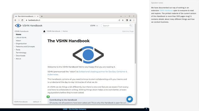 VSHN – The DevOps Company
We have documented our way of working in an
extensive open to everyone to read
and explore. The printed material of the current version
of this Handbook is more than 500 pages long! It
contains details about many different things and how
we conduct business.
Speaker notes
VSHN Handbook
8

