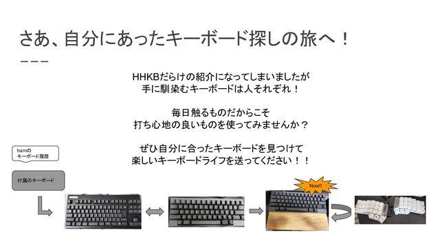 さあ、自分にあったキーボード探しの旅へ！
HHKBだらけの紹介になってしまいましたが
手に馴染むキーボードは人それぞれ！
毎日触るものだからこそ
打ち心地の良いものを使ってみませんか？
ぜひ自分に合ったキーボードを見つけて
楽しいキーボードライフを送ってください！！
付属のキーボード
Now!!
hamの
キーボード履歴
