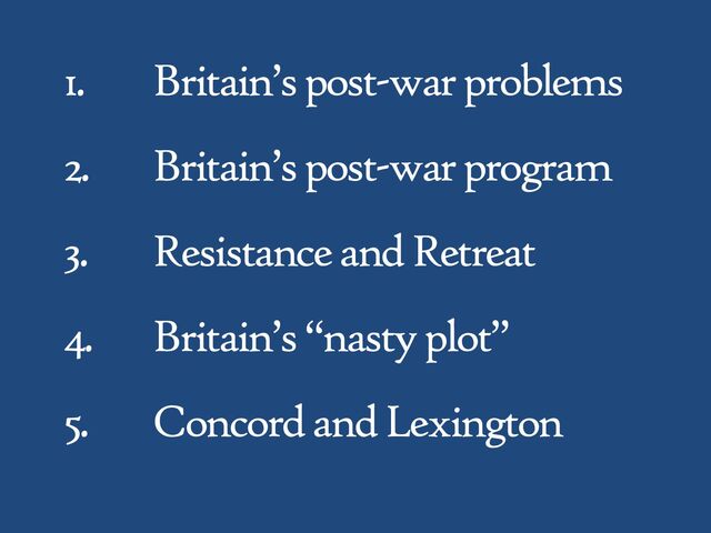 1. Britain’s post-war problems
2. Britain’s post-war program
3. Resistance and Retreat
4. Britain’s “nasty plot”
5. Concord and Lexington
