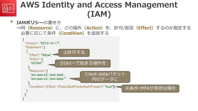AWS Identity and Access Management
(IAM)
• IAMポリシーの書き方
⇒何（Resource）に、どの操作（Action）を、許可/拒否（Effect）するのか指定する
必要に応じて条件（Condition）を追加する
{
"Version": "2012-10-17",
"Statement": [
{
"Effect": "Allow",
"Action": [
"s3:Get*"
],
"Resource": [
"arn:aws:s3:::test-data”,
“arn:aws:s3:::test-data/*"
],
"Condition": {"Bool": {"aws:MultiFactorAuthPresent": "true"}}
}
]
}
①test-dataバケット
内のデータに
②Get～で始まる操作を
③許可する
④条件:MFAが有効な場合
