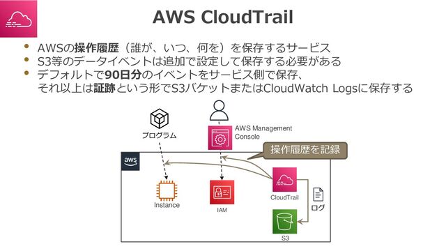 AWS CloudTrail
• AWSの操作履歴（誰が、いつ、何を）を保存するサービス
• S3等のデータイベントは追加で設定して保存する必要がある
• デフォルトで90日分のイベントをサービス側で保存、
それ以上は証跡という形でS3バケットまたはCloudWatch Logsに保存する
プログラム
AWS Management
Console
Instance
IAM
CloudTrail
S3
ログ
操作履歴を記録
