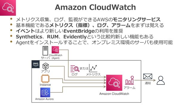 Amazon CloudWatch
• メトリクス収集、ログ、監視ができるAWSのモニタリングサービス
• 基本機能であるメトリクス（指標）、ログ、アラームをまずは覚える
• イベントはより新しいEventBridgeの利用を推奨
• Synthetics、RUM、Evidentlyという比較的新しい機能もある
• Agentをインストールすることで、オンプレミス環境のサーバも使用可能
Instance
または
ログ
Amazon CloudWatch
サーバ
アプリ
Amazon Aurora
メトリクス
CloudWatch
(Agent)
アラーム
通知
