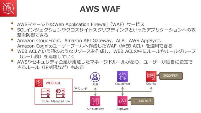AWS WAF
• AWSマネージドなWeb Application Firewall（WAF）サービス
• SQLインジェクションやクロスサイトスクリプティングといったアプリケーションへの攻
撃を防御できる
• Amazon CloudFront、Amazon API Gateway、ALB、AWS AppSync、
Amazon Cognitoユーザープールへ作成したWAF（WEB ACL）を適用できる
• WEB ACLという箱のようなリソースを作成し、WEB ACLの中にルールやルールグループ
（ルール群）を追加していく
• AWSやセキュリティ企業が用意したマネージドルールがあり、ユーザーが独自に設定で
きるルール（IP制限など）もある
Managed rule
Rule
WEB ACL ALB
API Gateway
CloudFront
AppSync
Cognito
アタッチ
2022年8月
2020年10月
