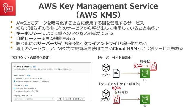 AWS Key Management Service
（AWS KMS）
• AWS上でデータを暗号化するときに使用する鍵を管理するサービス
• 知らず知らずのうちに他のサービスから呼び出して使用していることも多い
• キーポリシーによって鍵へのアクセス制御ができる
• 自動ローテーション機能もある
• 暗号化にはサーバーサイド暗号化とクライアントサイド暗号化がある
• 専用のハードウェア、VPC内で鍵管理を使用できるCloud HSMという別サービスもある
「S3バケットの暗号化設定」
アプリ
暗号化
S3
「クライアントサイド暗号化」
アプリ
暗号化
S3
「サーバーサイド暗号化」
