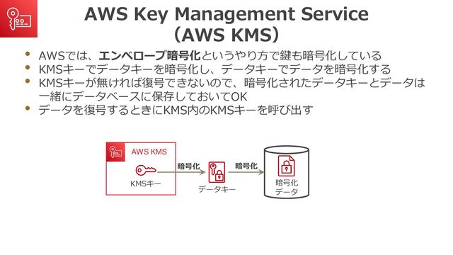 AWS Key Management Service
（AWS KMS）
• AWSでは、エンベロープ暗号化というやり方で鍵も暗号化している
• KMSキーでデータキーを暗号化し、データキーでデータを暗号化する
• KMSキーが無ければ復号できないので、暗号化されたデータキーとデータは
一緒にデータベースに保存しておいてOK
• データを復号するときにKMS内のKMSキーを呼び出す
データキー
暗号化
データ
AWS KMS
KMSキー
暗号化
暗号化
