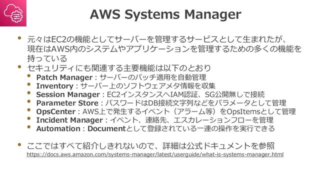 AWS Systems Manager
• 元々はEC2の機能としてサーバーを管理するサービスとして生まれたが、
現在はAWS内のシステムやアプリケーションを管理するための多くの機能を
持っている
• セキュリティにも関連する主要機能は以下のとおり
• Patch Manager：サーバーのパッチ適用を自動管理
• Inventory：サーバー上のソフトウェアメタ情報を収集
• Session Manager：EC2インスタンスへIAM認証、SG公開無しで接続
• Parameter Store：パスワードはDB接続文字列などをパラメータとして管理
• OpsCenter：AWS上で発生するイベント（アラーム等）をOpsItemsとして管理
• Incident Manager：イベント、連絡先、エスカレーションフローを管理
• Automation：Documentとして登録されている一連の操作を実行できる
• ここではすべて紹介しきれないので、詳細は公式ドキュメントを参照
https://docs.aws.amazon.com/systems-manager/latest/userguide/what-is-systems-manager.html

