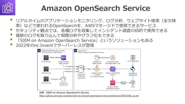 Amazon OpenSearch Service
• リアルタイムのアプリケーションモニタリング、ログ分析、ウェブサイト検索（全文検
索）などで使われるOpenSearchを、AWSマネージドで使用できるサービス
• セキュリティ観点では、各種ログを収集してインシデント調査の目的で使用できる
• 複数のログを取り込んで相関分析やグラフ化もできる
• 「SIEM on Amazon OpenSearch Service」というソリューションもある
• 2022年のre:Inventでサーバーレスが登場
出典：SIEM on Amazon OpenSearch Service
https://github.com/aws-samples/siem-on-amazon-opensearch-service/blob/main/README_ja.md
