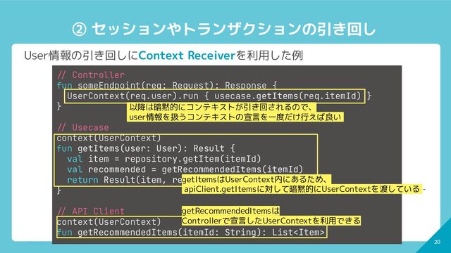 20
CONFIDENTIAL - © 2022 CoDMON Inc. 20
② セッションやトランザクションの引き回し
User情報の引き回しにContext Receiverを利用した例
-/ Controller
fun someEndpoint(req: Request): Response {
UserContext(req.user).run { usecase.getItems(req.itemId) }
}
-/ Usecase
context(UserContext)
fun getItems(user: User): Result {
val item = repository.getItem(itemId)
val recommended = getRecommendedItems(itemId)
return Result(item, recommended)
}
-/ API Client
context(UserContext)
fun getRecommendedItems(itemId: String): List
getItemsはUserContext内にあるため、
apiClient.getItemsに対して暗黙的にUserContextを渡している -
以降は暗黙的にコンテキストが引き回されるので、
user情報を扱うコンテキストの宣言を一度だけ行えば良い -
getRecommendedItemsは
Controllerで宣言したUserContextを利用できる
