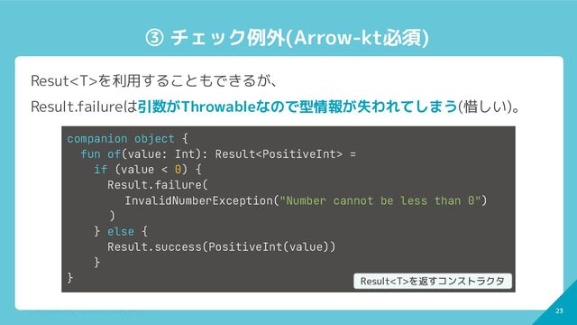 23
CONFIDENTIAL - © 2022 CoDMON Inc. 23
③ チェック例外(Arrow-kt必須)
Resutを利用することもできるが、
Result.failureは引数がThrowableなので型情報が失われてしまう(惜しい)。
companion object {
fun of(value: Int): Result =
if (value < 0) {
Result.failure(
InvalidNumberException("Number cannot be less than 0")
)
} else {
Result.success(PositiveInt(value))
}
} Resultを返すコンストラクタ
