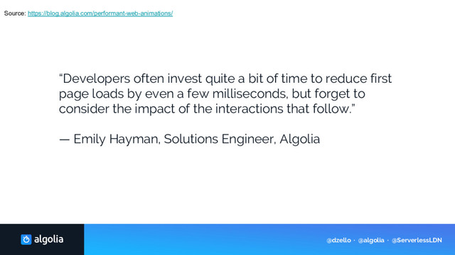 Source: https://blog.algolia.com/performant-web-animations/
“Developers often invest quite a bit of time to reduce first
page loads by even a few milliseconds, but forget to
consider the impact of the interactions that follow.”
— Emily Hayman, Solutions Engineer, Algolia
@dzello · @algolia · @ServerlessLDN
