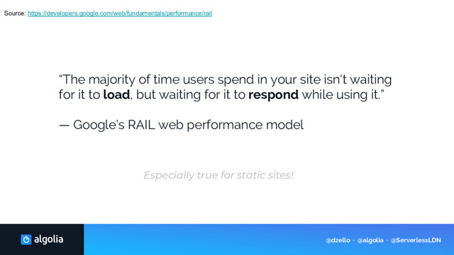 Source: https://developers.google.com/web/fundamentals/performance/rail
“The majority of time users spend in your site isn't waiting
for it to load, but waiting for it to respond while using it.”
— Google’s RAIL web performance model
Especially true for static sites!
@dzello · @algolia · @ServerlessLDN
