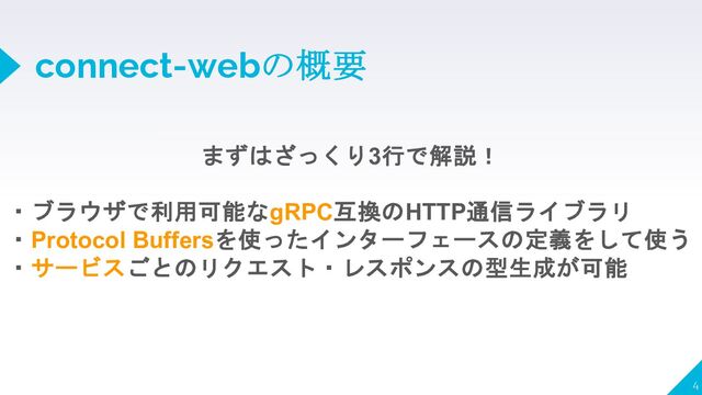 connect-webの概要
4
まずはざっくり3行で解説！
・ブラウザで利用可能なgRPC互換のHTTP通信ライブラリ
・Protocol Buffersを使ったインターフェースの定義をして使う
・サービスごとのリクエスト・レスポンスの型生成が可能
