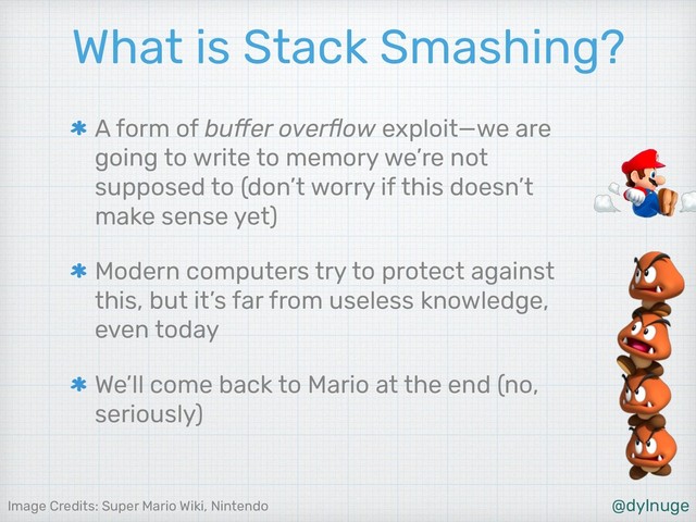 @dylnuge
Image Credits: Super Mario Wiki, Nintendo
What is Stack Smashing?
A form of buﬀer overﬂow exploit—we are
going to write to memory we’re not
supposed to (don’t worry if this doesn’t
make sense yet)
Modern computers try to protect against
this, but it’s far from useless knowledge,
even today
We’ll come back to Mario at the end (no,
seriously)
