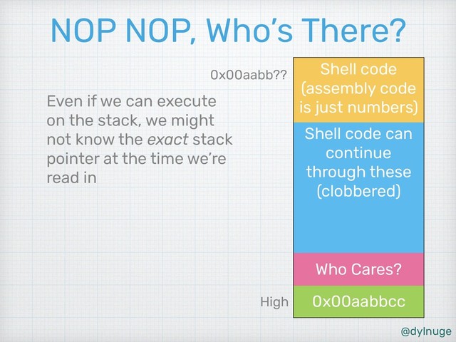 @dylnuge
Shell code can
continue
through these
(clobbered)
Shell code
(assembly code
is just numbers)
0x00aabbcc
Who Cares?
NOP NOP, Who’s There?
Even if we can execute
on the stack, we might
not know the exact stack
pointer at the time we’re
read in
High
0x00aabb??
