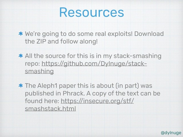 @dylnuge
Resources
We’re going to do some real exploits! Download
the ZIP and follow along!
All the source for this is in my stack-smashing
repo: https:/
/github.com/Dylnuge/stack-
smashing
The Aleph1 paper this is about (in part) was
published in Phrack. A copy of the text can be
found here: https:/
/insecure.org/stf/
smashstack.html
