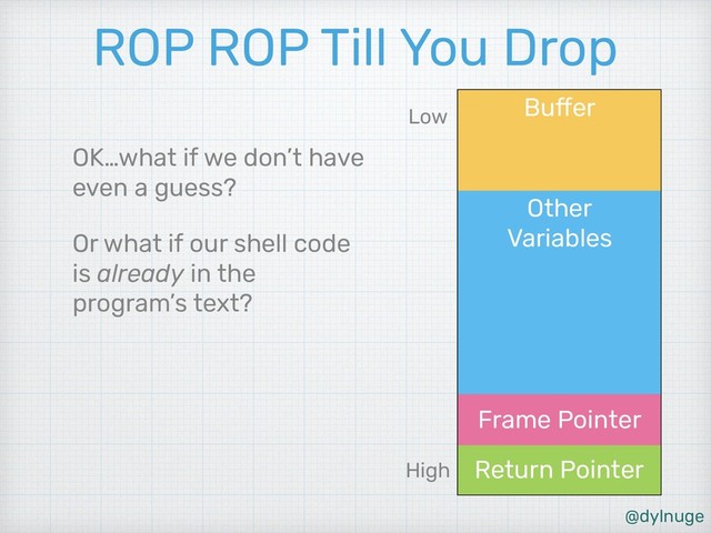@dylnuge
Other 
Variables
Buffer
Return Pointer
Frame Pointer
ROP ROP Till You Drop
OK…what if we don’t have
even a guess?
Or what if our shell code
is already in the
program’s text?
High
Low
