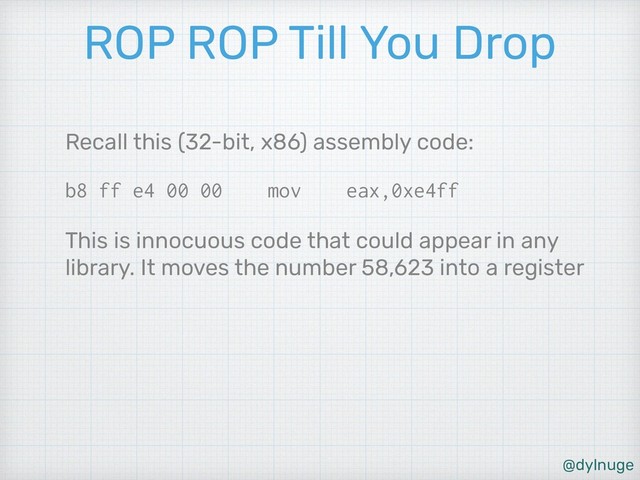 @dylnuge
ROP ROP Till You Drop
Recall this (32-bit, x86) assembly code:
b8 ff e4 00 00 mov eax,0xe4ff
This is innocuous code that could appear in any
library. It moves the number 58,623 into a register
