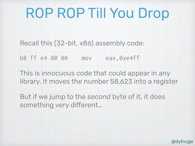 @dylnuge
ROP ROP Till You Drop
Recall this (32-bit, x86) assembly code:
b8 ff e4 00 00 mov eax,0xe4ff
This is innocuous code that could appear in any
library. It moves the number 58,623 into a register
But if we jump to the second byte of it, it does
something very different…
