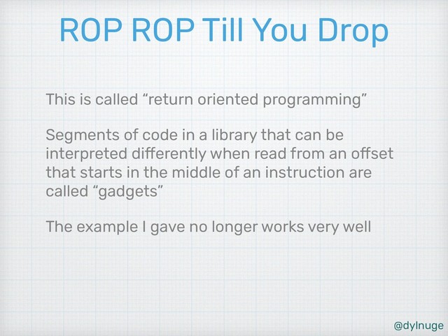 @dylnuge
ROP ROP Till You Drop
This is called “return oriented programming”
Segments of code in a library that can be
interpreted differently when read from an offset
that starts in the middle of an instruction are
called “gadgets”
The example I gave no longer works very well
