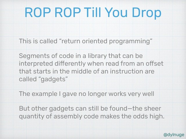 @dylnuge
ROP ROP Till You Drop
This is called “return oriented programming”
Segments of code in a library that can be
interpreted differently when read from an offset
that starts in the middle of an instruction are
called “gadgets”
The example I gave no longer works very well
But other gadgets can still be found—the sheer
quantity of assembly code makes the odds high.
