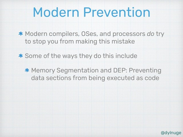 @dylnuge
Modern Prevention
Modern compilers, OSes, and processors do try
to stop you from making this mistake
Some of the ways they do this include
Memory Segmentation and DEP: Preventing
data sections from being executed as code

