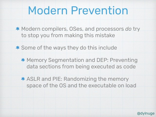 @dylnuge
Modern Prevention
Modern compilers, OSes, and processors do try
to stop you from making this mistake
Some of the ways they do this include
Memory Segmentation and DEP: Preventing
data sections from being executed as code
ASLR and PIE: Randomizing the memory
space of the OS and the executable on load
