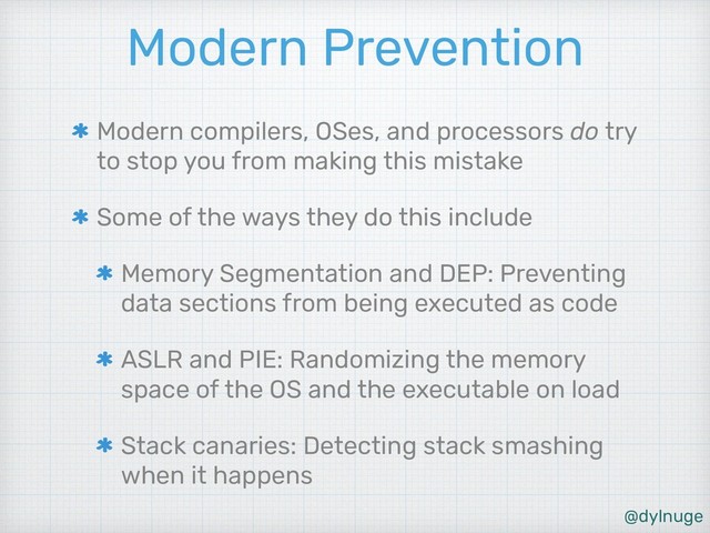 @dylnuge
Modern Prevention
Modern compilers, OSes, and processors do try
to stop you from making this mistake
Some of the ways they do this include
Memory Segmentation and DEP: Preventing
data sections from being executed as code
ASLR and PIE: Randomizing the memory
space of the OS and the executable on load
Stack canaries: Detecting stack smashing
when it happens
