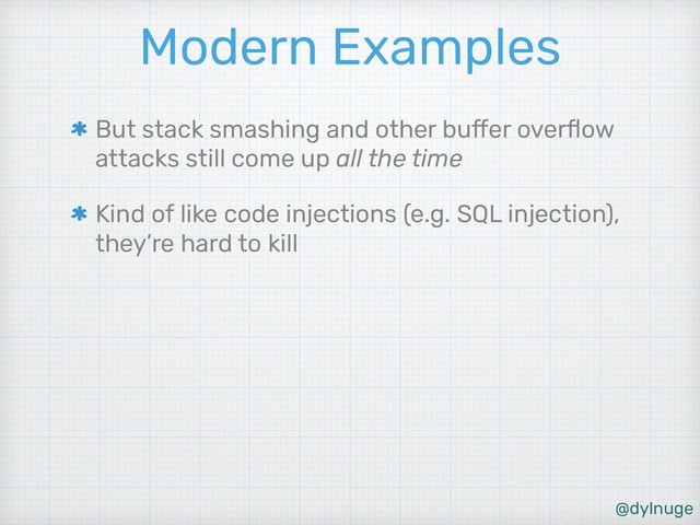 @dylnuge
Modern Examples
But stack smashing and other buffer overﬂow
attacks still come up all the time
Kind of like code injections (e.g. SQL injection),
they’re hard to kill
