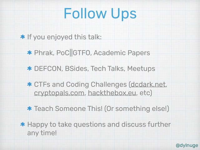 @dylnuge
Follow Ups
If you enjoyed this talk:
Phrak, PoC||GTFO, Academic Papers
DEFCON, BSides, Tech Talks, Meetups
CTFs and Coding Challenges (dcdark.net,
cryptopals.com, hackthebox.eu, etc)
Teach Someone This! (Or something else!)
Happy to take questions and discuss further
any time!
