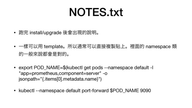 NOTES.txt
• 䋯׬ install/upgrade ޙ။ग़ݱత㘸໌ɻ

• ҰᒬՄҎ༻ templateɻॴҎ௨ৗՄҎ௚઀ෳ੡ష্ɻཫ໘త namespace ྨ
తҰൠိ㘸౎။ੋሣతɻ

• export POD_NAME=$(kubectl get pods --namespace default -l
"app=prometheus,component=server" -o
jsonpath="{.items[0].metadata.name}")

• kubectl --namespace default port-forward $POD_NAME 9090
