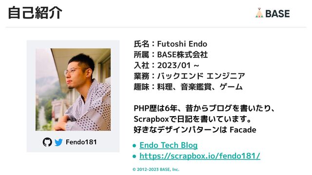 © 2012-2023 BASE, Inc. 2
氏名：Futoshi Endo
所属：BASE株式会社
入社：2023/01 ~
業務：バックエンド エンジニア
趣味：料理、音楽鑑賞、ゲーム
PHP歴は6年、昔からブログを書いたり、
Scrapboxで日記を書いています。
好きなデザインパターンは Facade
● Endo Tech Blog
● https://scrapbox.io/fendo181/
Fendo181
自己紹介
