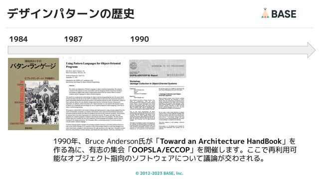 © 2012-2023 BASE, Inc.
デザインパターンの歴史
16
1990年、Bruce Anderson氏が「Toward an Architecture HandBook」を
作る為に、有志の集会「OOPSLA/ECCOP」を開催します。ここで再利用可
能なオブジェクト指向のソフトウェアについて議論が交わされる。
1987
1984 1990
